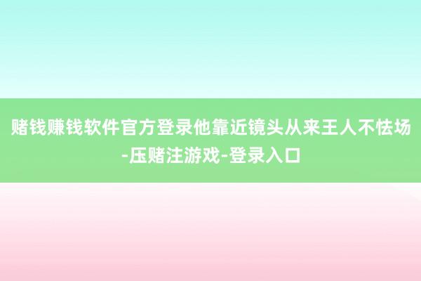 赌钱赚钱软件官方登录他靠近镜头从来王人不怯场-压赌注游戏-登录入口