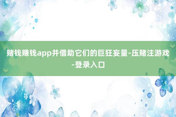 赌钱赚钱app并借助它们的巨狂妄量-压赌注游戏-登录入口