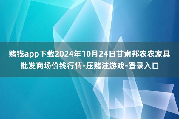 赌钱app下载2024年10月24日甘肃邦农农家具批发商场价钱行情-压赌注游戏-登录入口