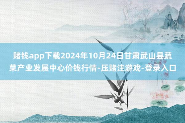 赌钱app下载2024年10月24日甘肃武山县蔬菜产业发展中心价钱行情-压赌注游戏-登录入口