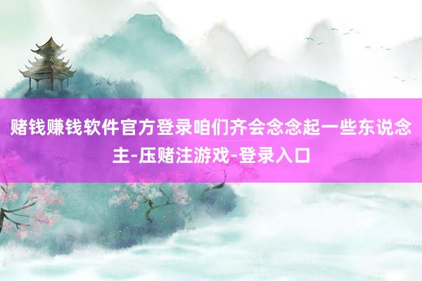 赌钱赚钱软件官方登录咱们齐会念念起一些东说念主-压赌注游戏-登录入口