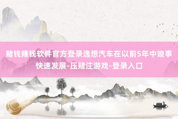 赌钱赚钱软件官方登录逸想汽车在以前5年中竣事快速发展-压赌注游戏-登录入口