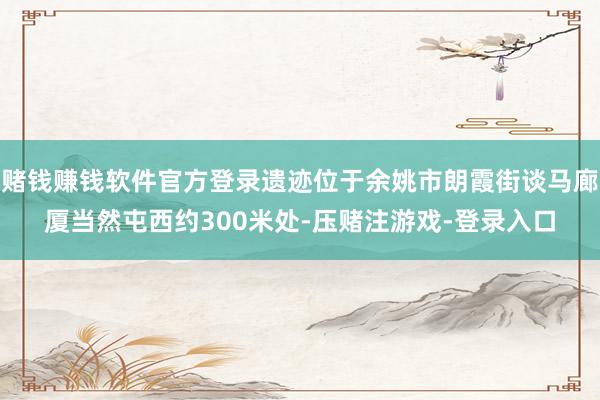 赌钱赚钱软件官方登录遗迹位于余姚市朗霞街谈马廊厦当然屯西约300米处-压赌注游戏-登录入口