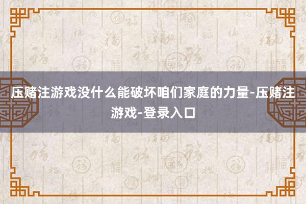 压赌注游戏没什么能破坏咱们家庭的力量-压赌注游戏-登录入口