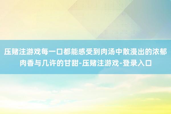 压赌注游戏每一口都能感受到肉汤中散漫出的浓郁肉香与几许的甘甜-压赌注游戏-登录入口