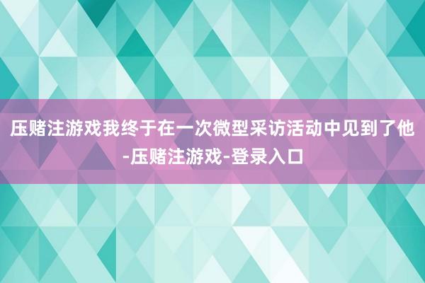 压赌注游戏我终于在一次微型采访活动中见到了他-压赌注游戏-登录入口