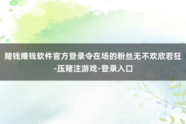 赌钱赚钱软件官方登录令在场的粉丝无不欢欣若狂-压赌注游戏-登录入口