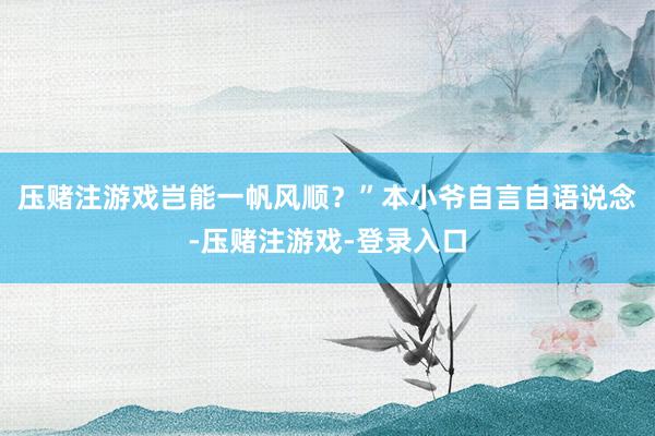 压赌注游戏岂能一帆风顺？”本小爷自言自语说念-压赌注游戏-登录入口