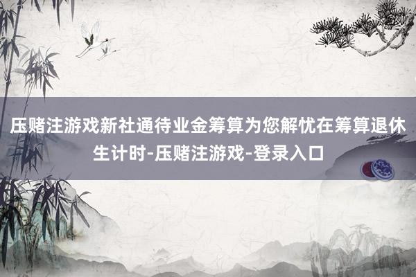 压赌注游戏新社通待业金筹算为您解忧在筹算退休生计时-压赌注游戏-登录入口