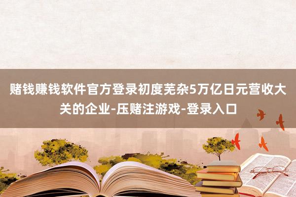 赌钱赚钱软件官方登录初度芜杂5万亿日元营收大关的企业-压赌注游戏-登录入口