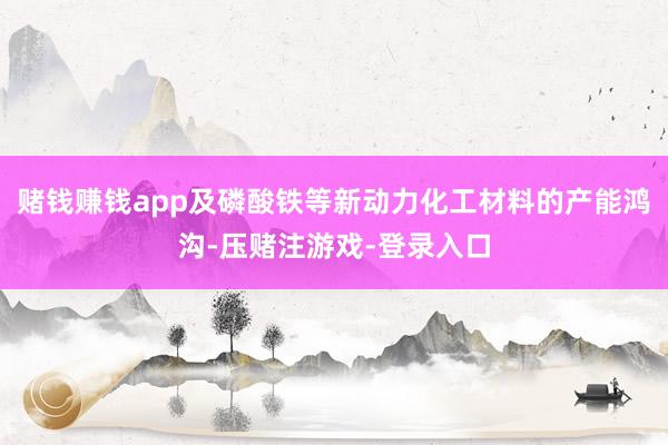 赌钱赚钱app及磷酸铁等新动力化工材料的产能鸿沟-压赌注游戏-登录入口