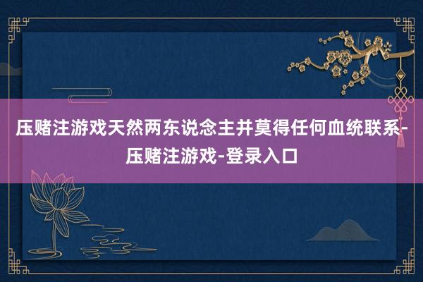 压赌注游戏天然两东说念主并莫得任何血统联系-压赌注游戏-登录入口