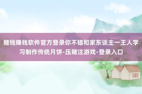 赌钱赚钱软件官方登录你不错和家东谈主一王人学习制作传统月饼-压赌注游戏-登录入口