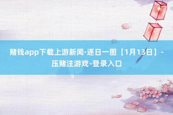 赌钱app下载上游新闻·逐日一图【1月13日】-压赌注游戏-登录入口