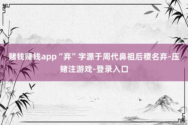 赌钱赚钱app“弃”字源于周代鼻祖后稷名弃-压赌注游戏-登录入口