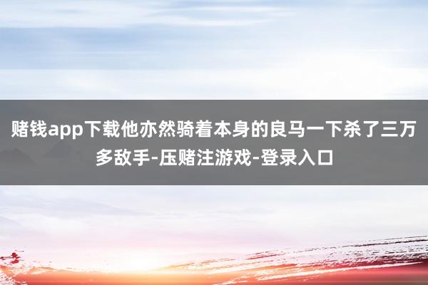 赌钱app下载他亦然骑着本身的良马一下杀了三万多敌手-压赌注游戏-登录入口