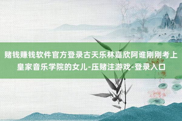 赌钱赚钱软件官方登录古天乐林嘉欣阿谁刚刚考上皇家音乐学院的女儿-压赌注游戏-登录入口