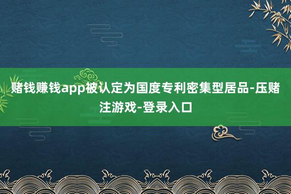 赌钱赚钱app被认定为国度专利密集型居品-压赌注游戏-登录入口