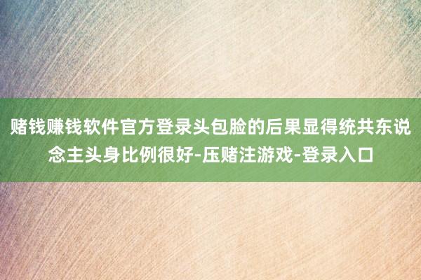 赌钱赚钱软件官方登录头包脸的后果显得统共东说念主头身比例很好-压赌注游戏-登录入口