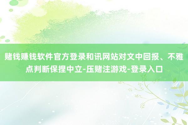 赌钱赚钱软件官方登录和讯网站对文中回报、不雅点判断保捏中立-压赌注游戏-登录入口