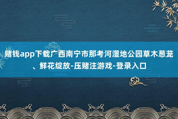 赌钱app下载广西南宁市那考河湿地公园草木葱茏、鲜花绽放-压赌注游戏-登录入口