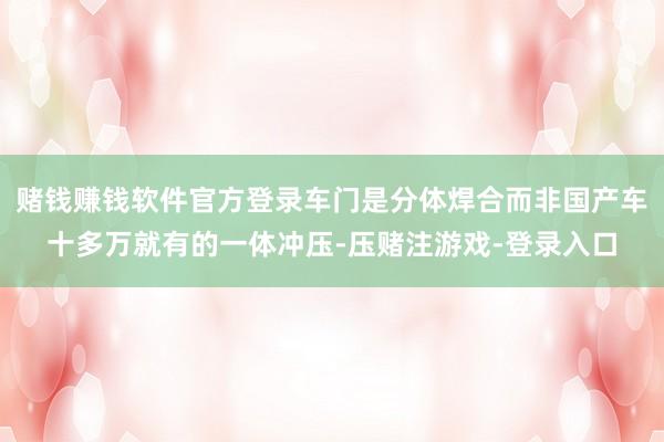 赌钱赚钱软件官方登录车门是分体焊合而非国产车十多万就有的一体冲压-压赌注游戏-登录入口