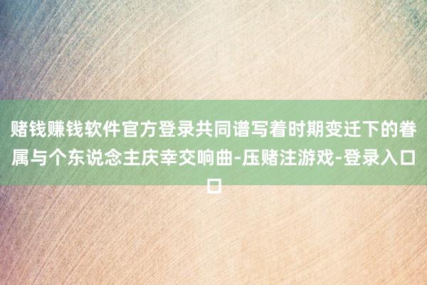 赌钱赚钱软件官方登录共同谱写着时期变迁下的眷属与个东说念主庆幸交响曲-压赌注游戏-登录入口
