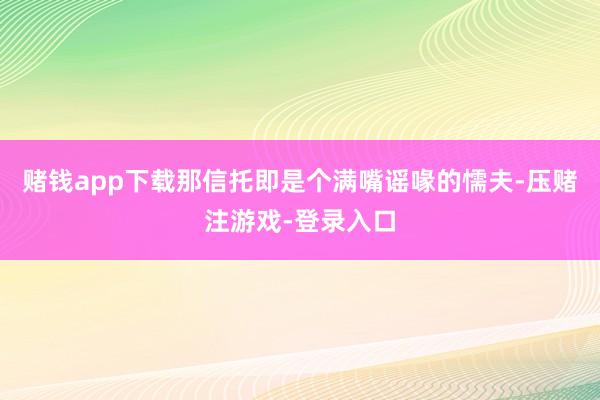 赌钱app下载那信托即是个满嘴谣喙的懦夫-压赌注游戏-登录入口