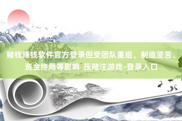赌钱赚钱软件官方登录但受团队重组、制造坚苦、资金终局等影响-压赌注游戏-登录入口