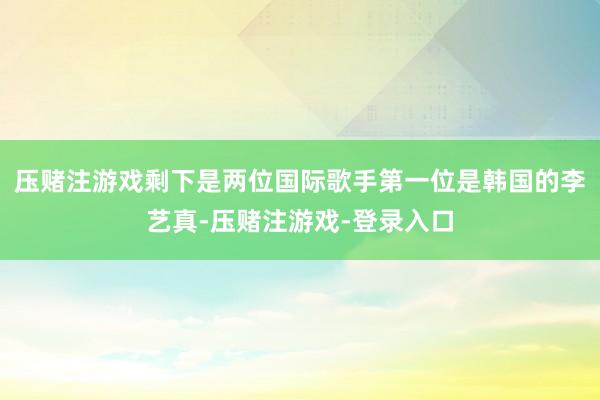 压赌注游戏剩下是两位国际歌手第一位是韩国的李艺真-压赌注游戏-登录入口