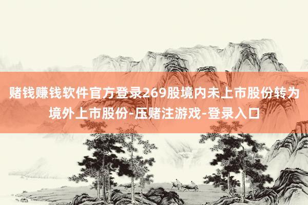 赌钱赚钱软件官方登录269股境内未上市股份转为境外上市股份-压赌注游戏-登录入口