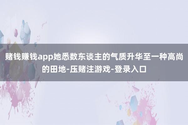 赌钱赚钱app她悉数东谈主的气质升华至一种高尚的田地-压赌注游戏-登录入口